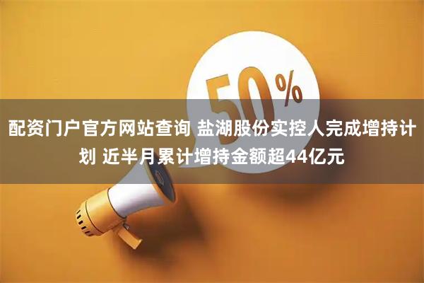 配资门户官方网站查询 盐湖股份实控人完成增持计划 近半月累计增持金额超44亿元