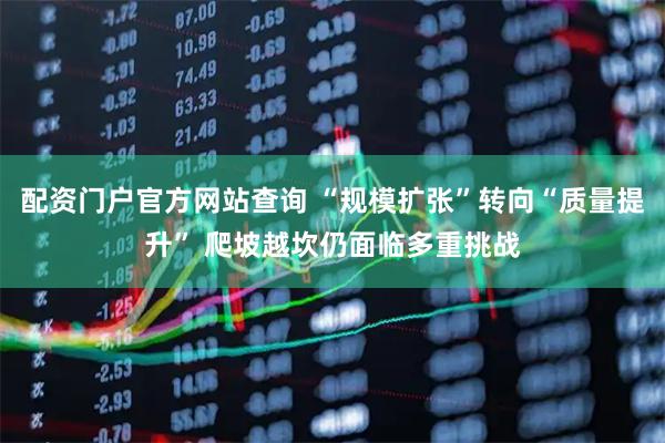 配资门户官方网站查询 “规模扩张”转向“质量提升” 爬坡越坎仍面临多重挑战