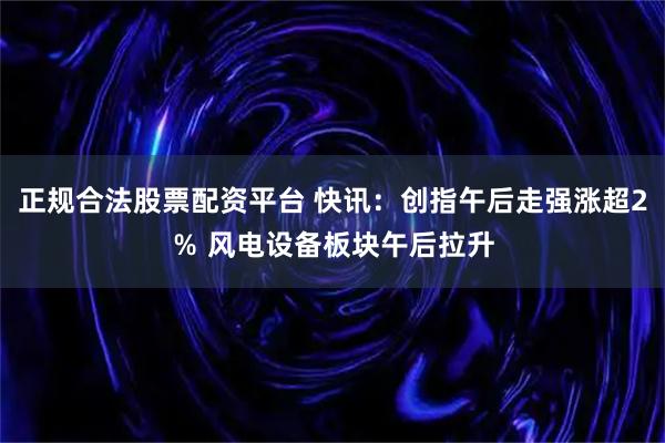 正规合法股票配资平台 快讯：创指午后走强涨超2％ 风电设备板块午后拉升