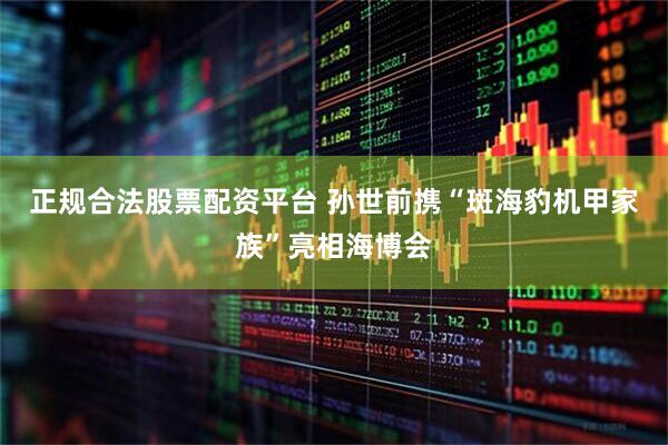 正规合法股票配资平台 孙世前携“斑海豹机甲家族”亮相海博会