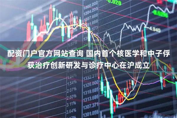 配资门户官方网站查询 国内首个核医学和中子俘获治疗创新研发与诊疗中心在沪成立